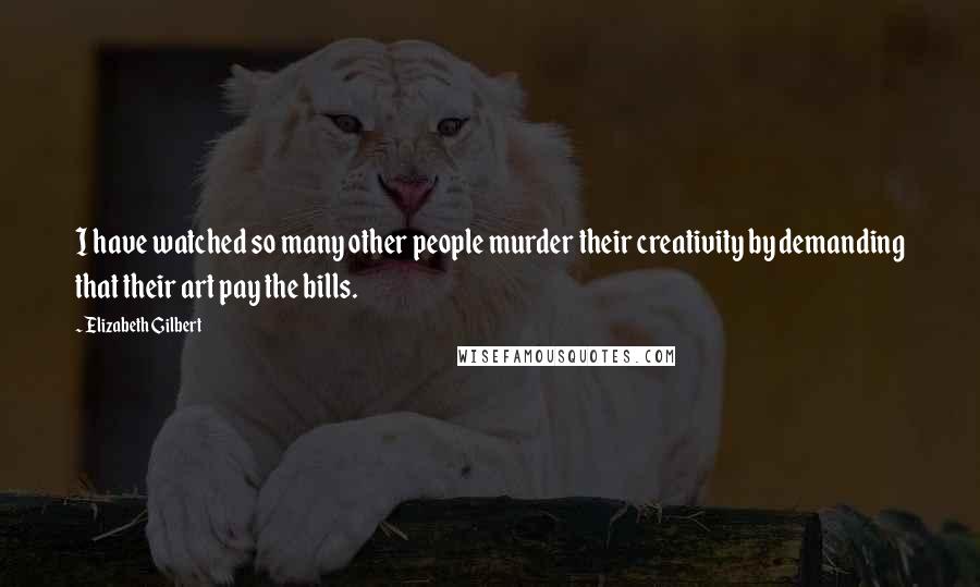Elizabeth Gilbert Quotes: I have watched so many other people murder their creativity by demanding that their art pay the bills.