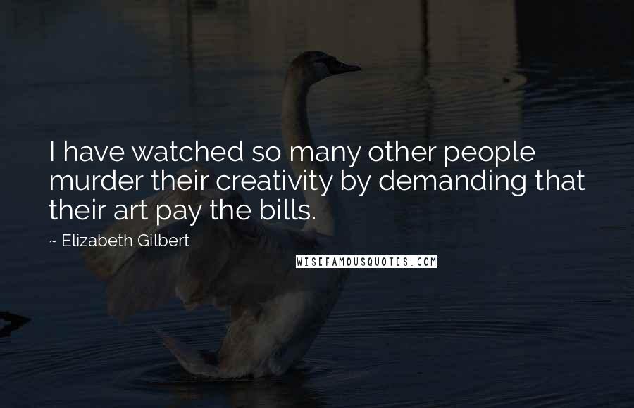 Elizabeth Gilbert Quotes: I have watched so many other people murder their creativity by demanding that their art pay the bills.