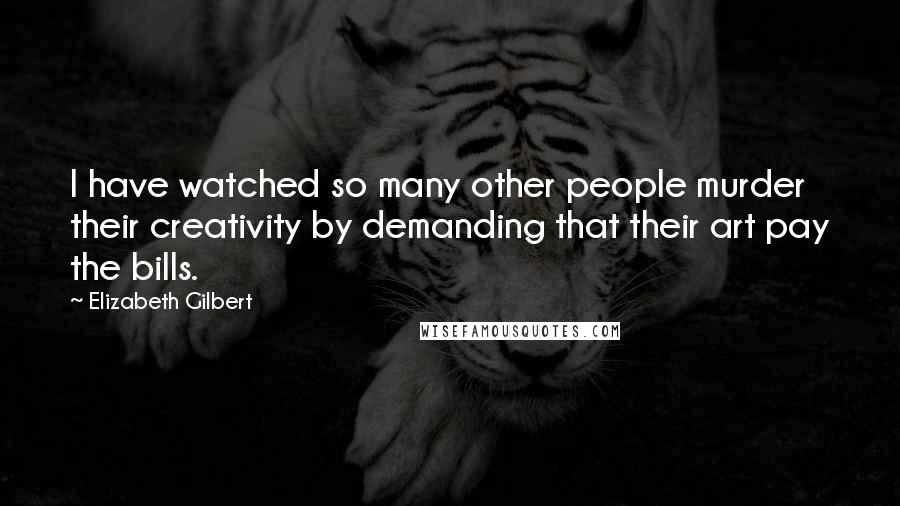Elizabeth Gilbert Quotes: I have watched so many other people murder their creativity by demanding that their art pay the bills.