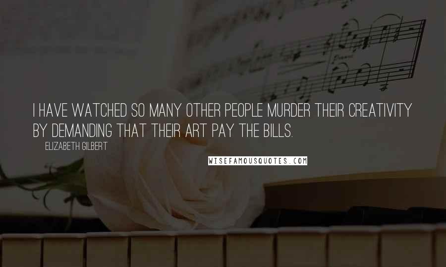 Elizabeth Gilbert Quotes: I have watched so many other people murder their creativity by demanding that their art pay the bills.