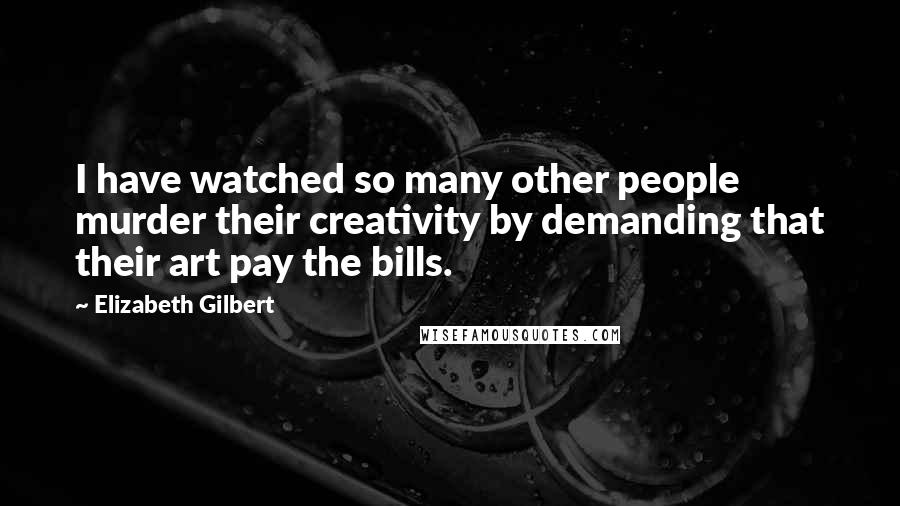 Elizabeth Gilbert Quotes: I have watched so many other people murder their creativity by demanding that their art pay the bills.