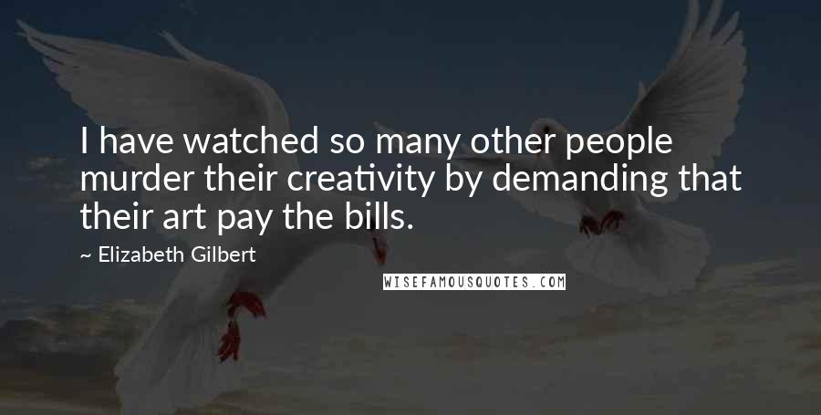 Elizabeth Gilbert Quotes: I have watched so many other people murder their creativity by demanding that their art pay the bills.