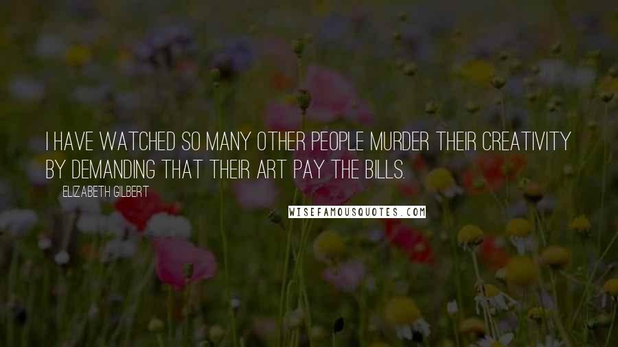 Elizabeth Gilbert Quotes: I have watched so many other people murder their creativity by demanding that their art pay the bills.