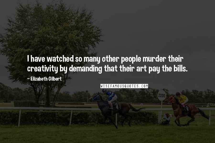 Elizabeth Gilbert Quotes: I have watched so many other people murder their creativity by demanding that their art pay the bills.