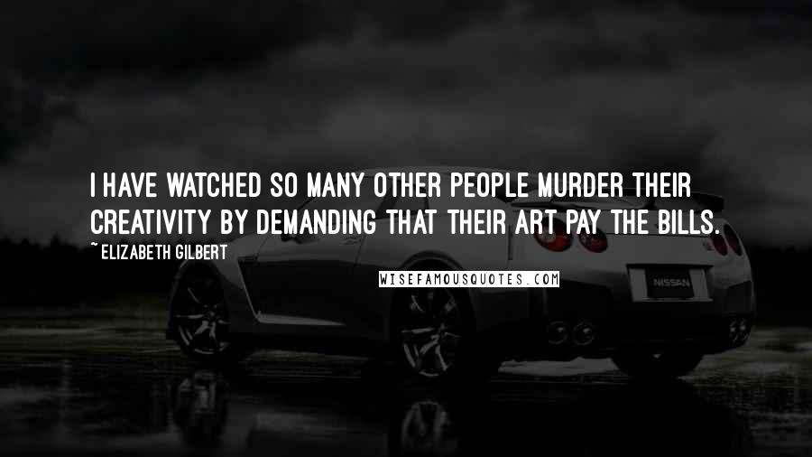 Elizabeth Gilbert Quotes: I have watched so many other people murder their creativity by demanding that their art pay the bills.