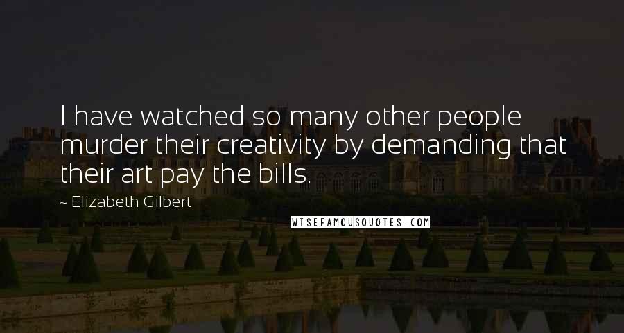 Elizabeth Gilbert Quotes: I have watched so many other people murder their creativity by demanding that their art pay the bills.