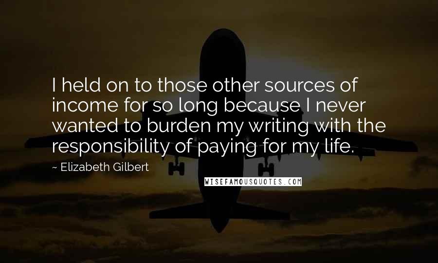 Elizabeth Gilbert Quotes: I held on to those other sources of income for so long because I never wanted to burden my writing with the responsibility of paying for my life.