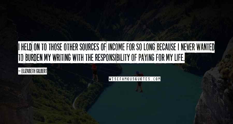 Elizabeth Gilbert Quotes: I held on to those other sources of income for so long because I never wanted to burden my writing with the responsibility of paying for my life.