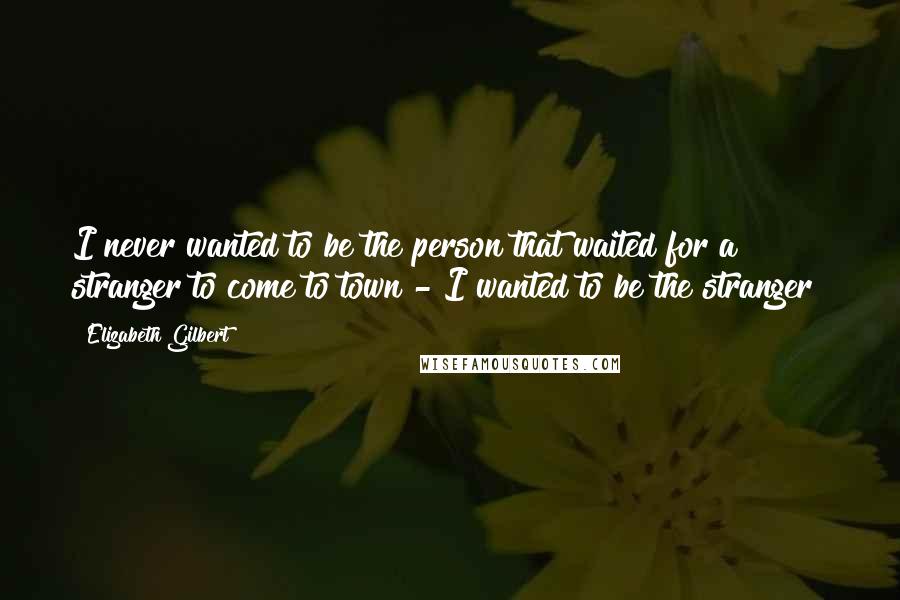 Elizabeth Gilbert Quotes: I never wanted to be the person that waited for a stranger to come to town - I wanted to be the stranger!