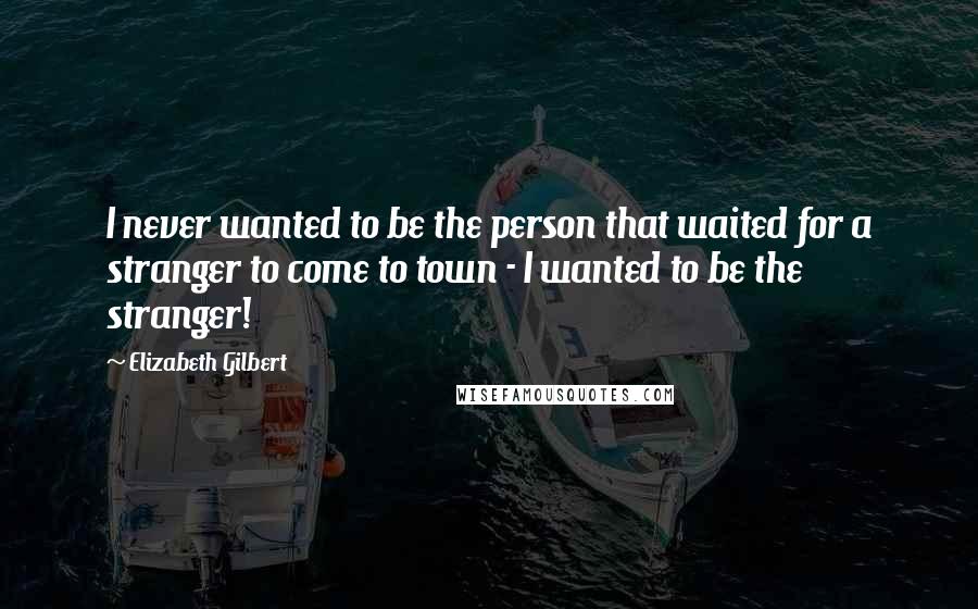 Elizabeth Gilbert Quotes: I never wanted to be the person that waited for a stranger to come to town - I wanted to be the stranger!