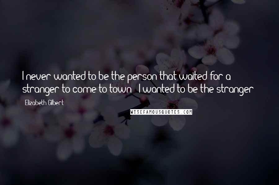 Elizabeth Gilbert Quotes: I never wanted to be the person that waited for a stranger to come to town - I wanted to be the stranger!