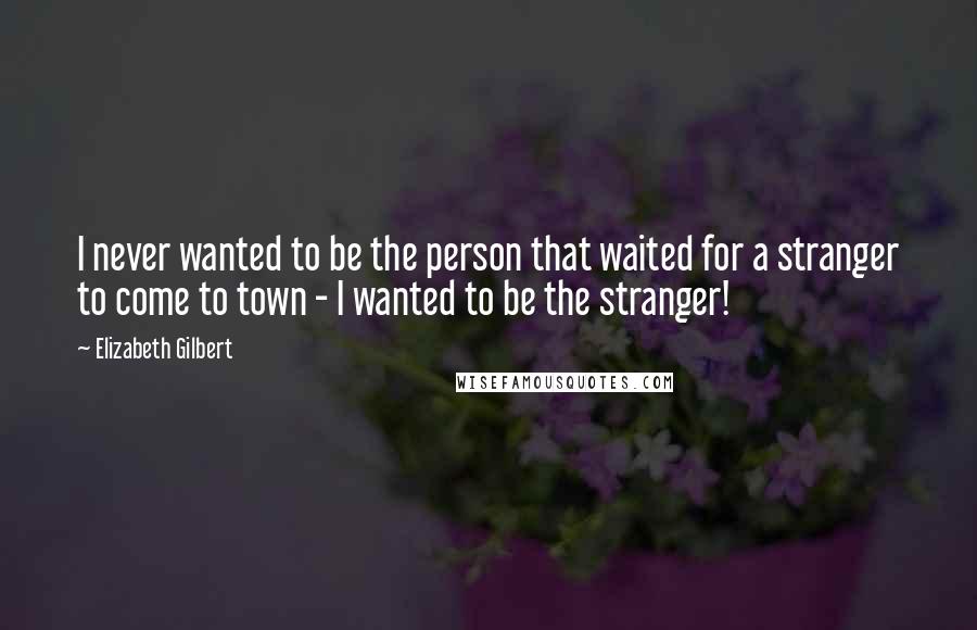 Elizabeth Gilbert Quotes: I never wanted to be the person that waited for a stranger to come to town - I wanted to be the stranger!