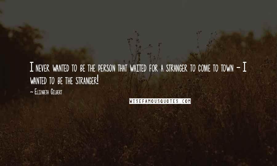 Elizabeth Gilbert Quotes: I never wanted to be the person that waited for a stranger to come to town - I wanted to be the stranger!