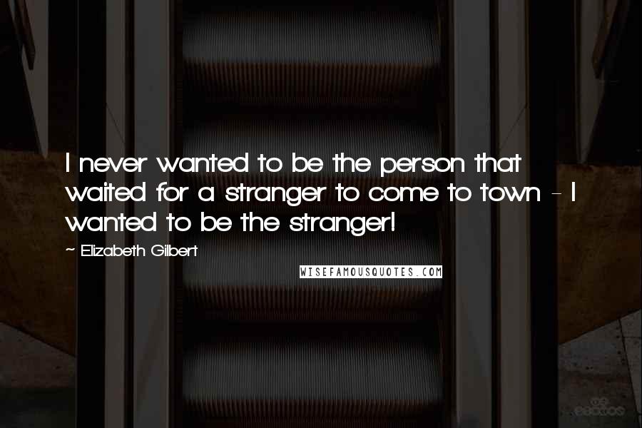 Elizabeth Gilbert Quotes: I never wanted to be the person that waited for a stranger to come to town - I wanted to be the stranger!