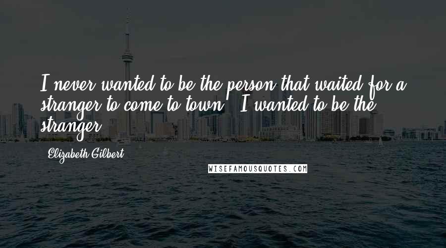 Elizabeth Gilbert Quotes: I never wanted to be the person that waited for a stranger to come to town - I wanted to be the stranger!