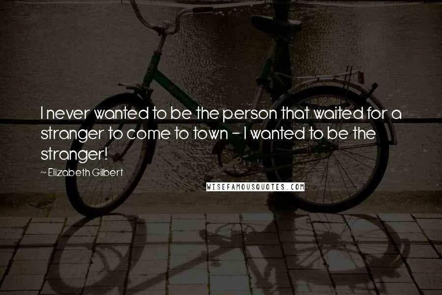 Elizabeth Gilbert Quotes: I never wanted to be the person that waited for a stranger to come to town - I wanted to be the stranger!
