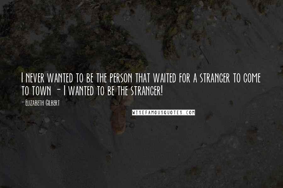 Elizabeth Gilbert Quotes: I never wanted to be the person that waited for a stranger to come to town - I wanted to be the stranger!