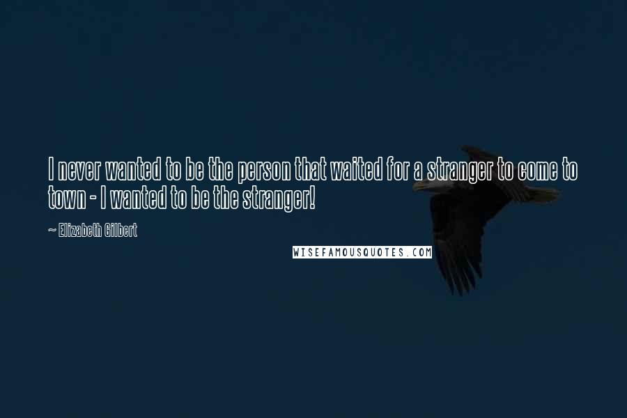 Elizabeth Gilbert Quotes: I never wanted to be the person that waited for a stranger to come to town - I wanted to be the stranger!