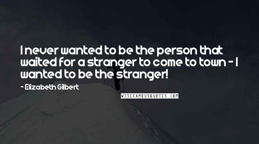 Elizabeth Gilbert Quotes: I never wanted to be the person that waited for a stranger to come to town - I wanted to be the stranger!