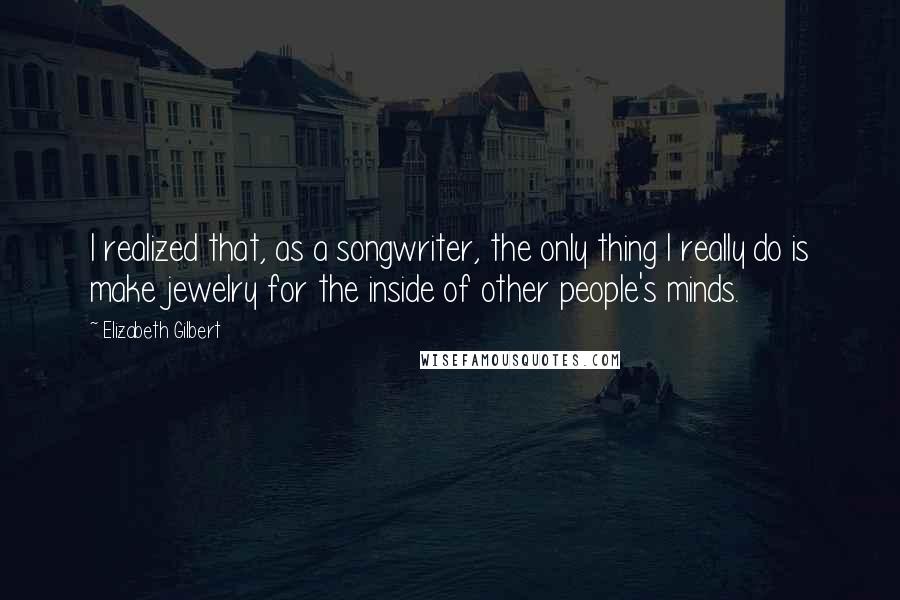 Elizabeth Gilbert Quotes: I realized that, as a songwriter, the only thing I really do is make jewelry for the inside of other people's minds.