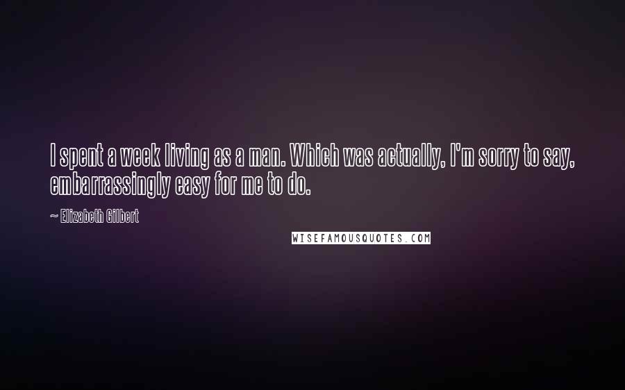 Elizabeth Gilbert Quotes: I spent a week living as a man. Which was actually, I'm sorry to say, embarrassingly easy for me to do.