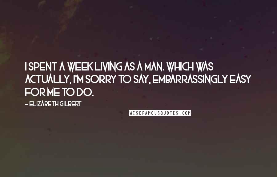 Elizabeth Gilbert Quotes: I spent a week living as a man. Which was actually, I'm sorry to say, embarrassingly easy for me to do.