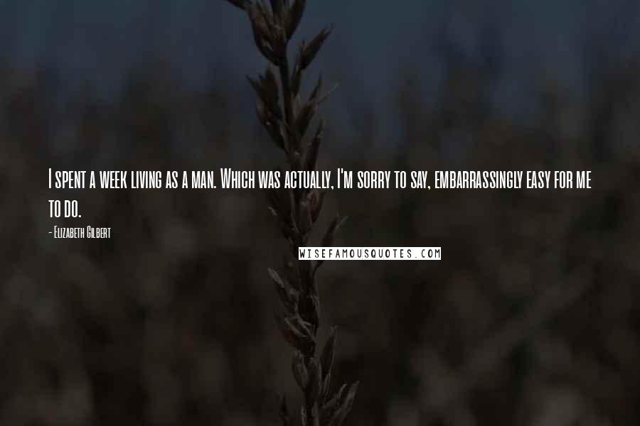 Elizabeth Gilbert Quotes: I spent a week living as a man. Which was actually, I'm sorry to say, embarrassingly easy for me to do.