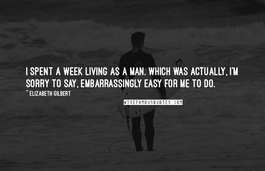 Elizabeth Gilbert Quotes: I spent a week living as a man. Which was actually, I'm sorry to say, embarrassingly easy for me to do.