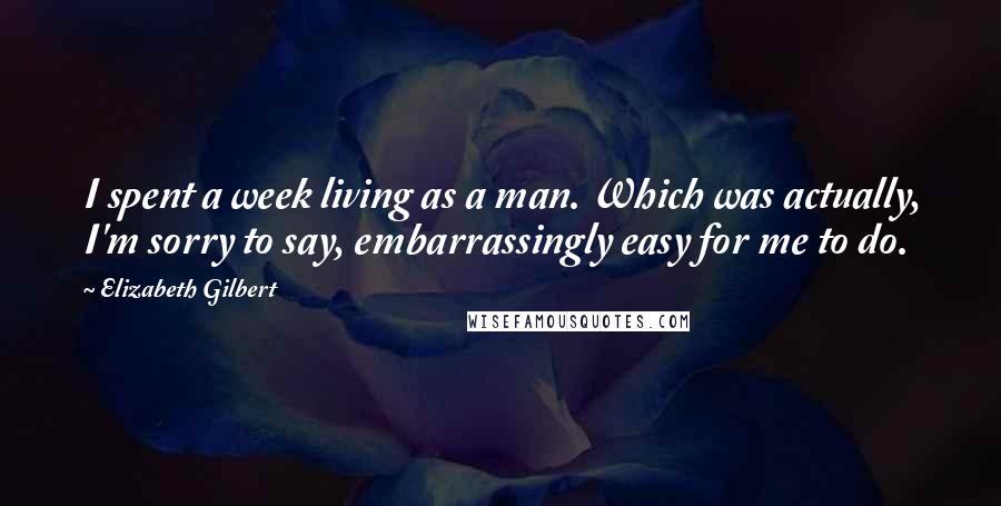 Elizabeth Gilbert Quotes: I spent a week living as a man. Which was actually, I'm sorry to say, embarrassingly easy for me to do.