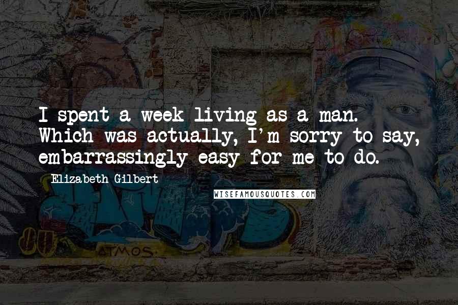 Elizabeth Gilbert Quotes: I spent a week living as a man. Which was actually, I'm sorry to say, embarrassingly easy for me to do.
