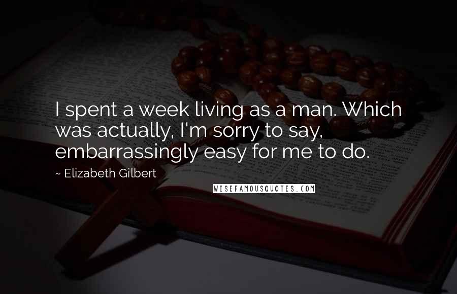Elizabeth Gilbert Quotes: I spent a week living as a man. Which was actually, I'm sorry to say, embarrassingly easy for me to do.