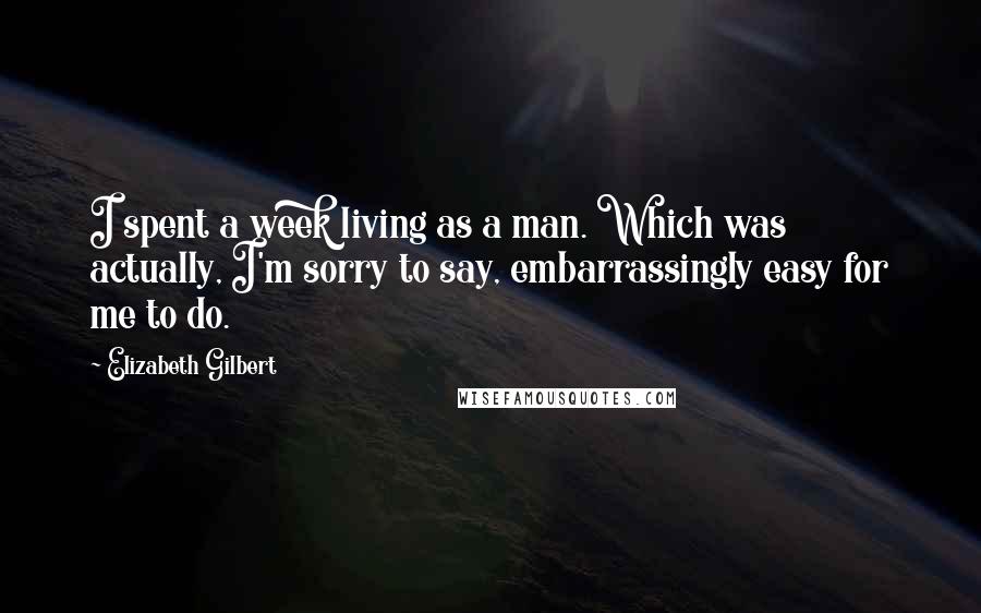 Elizabeth Gilbert Quotes: I spent a week living as a man. Which was actually, I'm sorry to say, embarrassingly easy for me to do.