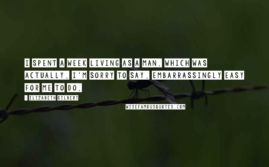 Elizabeth Gilbert Quotes: I spent a week living as a man. Which was actually, I'm sorry to say, embarrassingly easy for me to do.