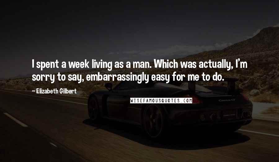 Elizabeth Gilbert Quotes: I spent a week living as a man. Which was actually, I'm sorry to say, embarrassingly easy for me to do.