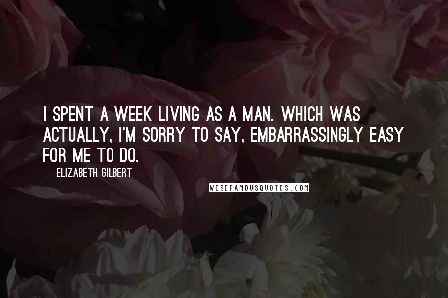 Elizabeth Gilbert Quotes: I spent a week living as a man. Which was actually, I'm sorry to say, embarrassingly easy for me to do.