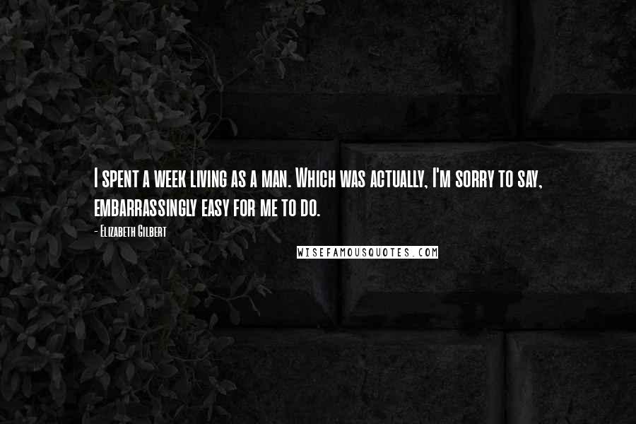Elizabeth Gilbert Quotes: I spent a week living as a man. Which was actually, I'm sorry to say, embarrassingly easy for me to do.