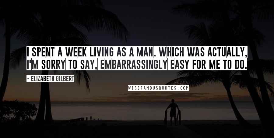 Elizabeth Gilbert Quotes: I spent a week living as a man. Which was actually, I'm sorry to say, embarrassingly easy for me to do.