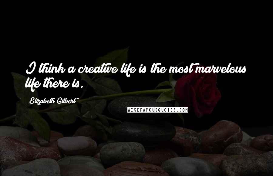 Elizabeth Gilbert Quotes: I think a creative life is the most marvelous life there is.