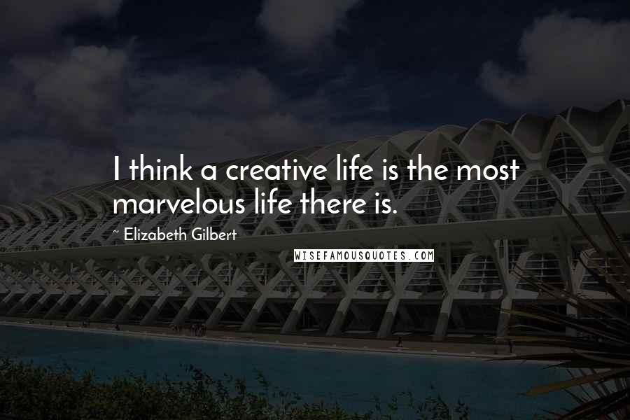 Elizabeth Gilbert Quotes: I think a creative life is the most marvelous life there is.