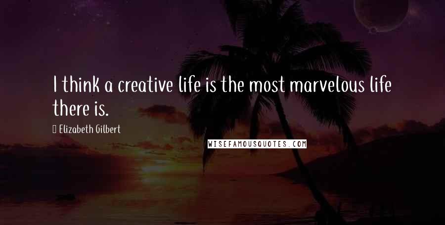 Elizabeth Gilbert Quotes: I think a creative life is the most marvelous life there is.