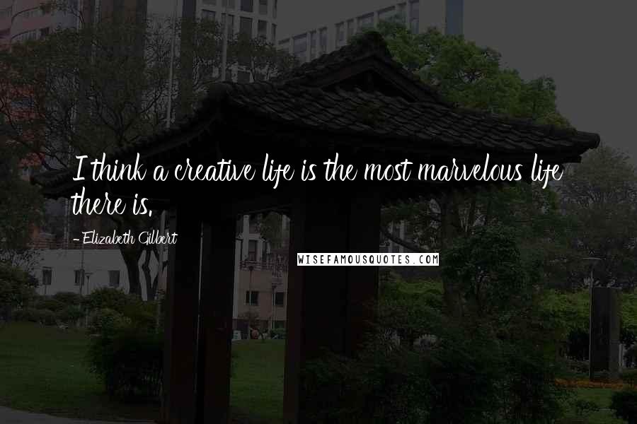 Elizabeth Gilbert Quotes: I think a creative life is the most marvelous life there is.