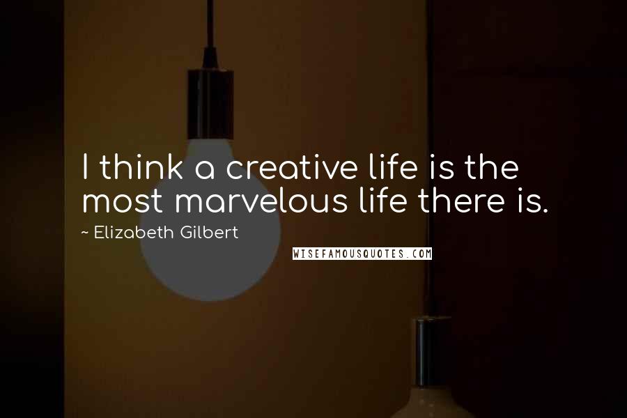 Elizabeth Gilbert Quotes: I think a creative life is the most marvelous life there is.