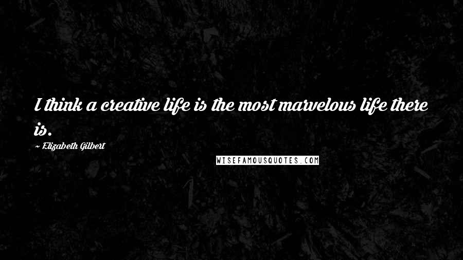 Elizabeth Gilbert Quotes: I think a creative life is the most marvelous life there is.