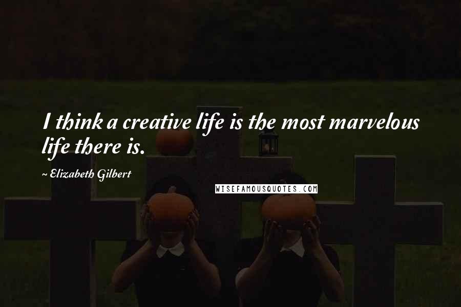 Elizabeth Gilbert Quotes: I think a creative life is the most marvelous life there is.