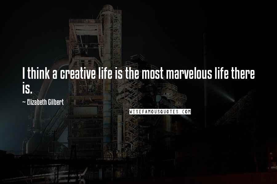 Elizabeth Gilbert Quotes: I think a creative life is the most marvelous life there is.