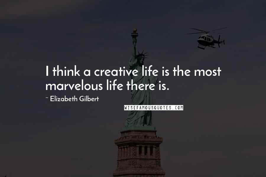 Elizabeth Gilbert Quotes: I think a creative life is the most marvelous life there is.