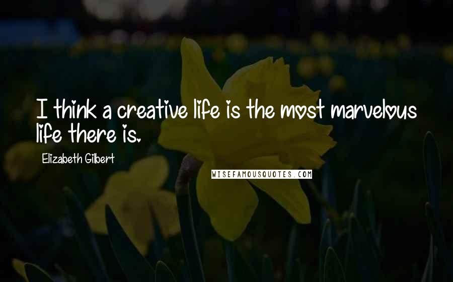 Elizabeth Gilbert Quotes: I think a creative life is the most marvelous life there is.
