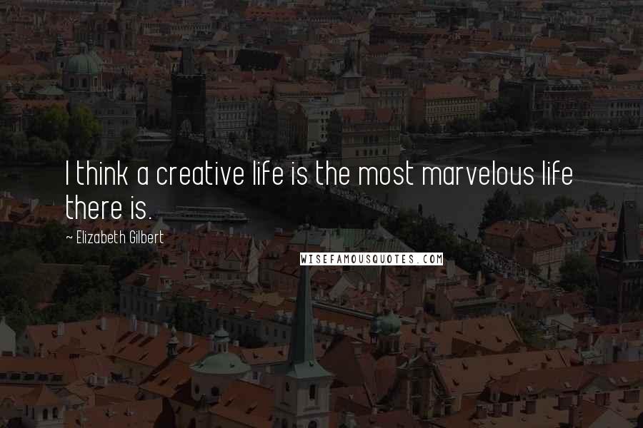 Elizabeth Gilbert Quotes: I think a creative life is the most marvelous life there is.