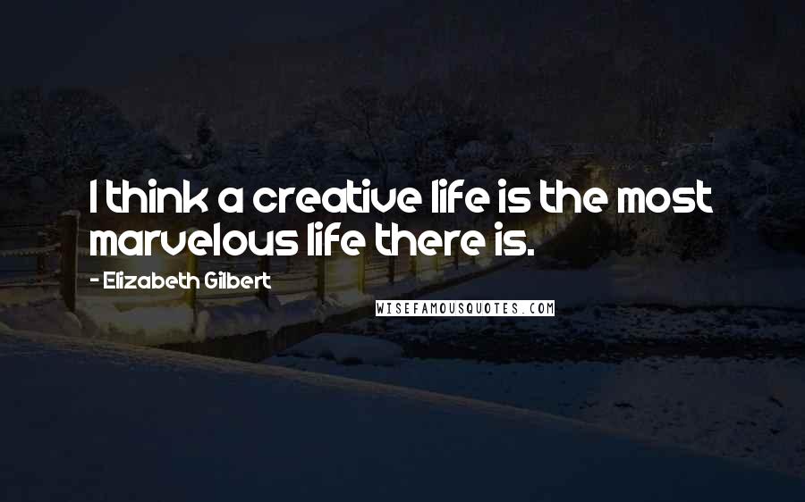 Elizabeth Gilbert Quotes: I think a creative life is the most marvelous life there is.
