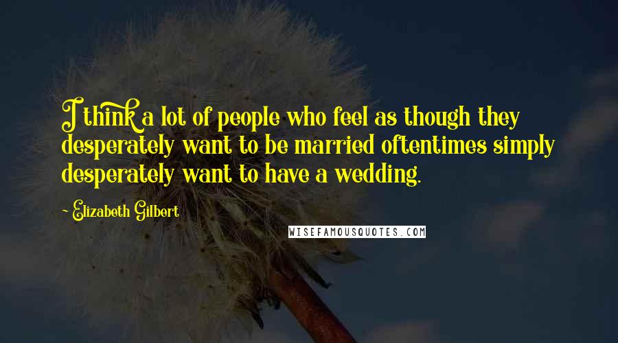 Elizabeth Gilbert Quotes: I think a lot of people who feel as though they desperately want to be married oftentimes simply desperately want to have a wedding.